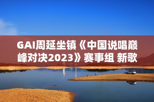 GAI周延坐镇《中国说唱巅峰对决2023》赛事组 新歌《如意》首唱助力