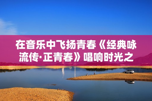 在音乐中飞扬青春《经典咏流传·正青春》唱响时光之歌
