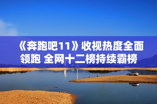 《奔跑吧11》收视热度全面领跑 全网十二榜持续霸榜