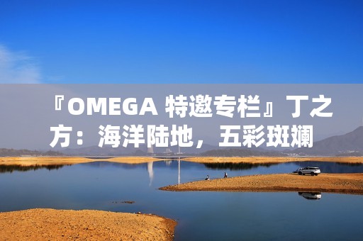 『OMEGA 特邀专栏』丁之方：海洋陆地，五彩斑斓