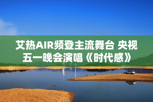 艾热AIR频登主流舞台 央视五一晚会演唱《时代感》