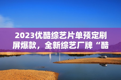 2023优酷综艺片单预定刷屏爆款，全新综艺厂牌“酷酷综”惊喜上线
