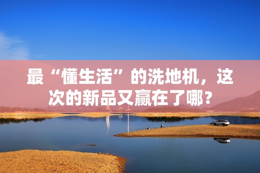 最“懂生活”的洗地机，这次的新品又赢在了哪？