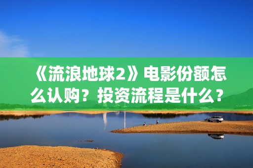 《流浪地球2》电影份额怎么认购？投资流程是什么？(流浪地球2 电影)