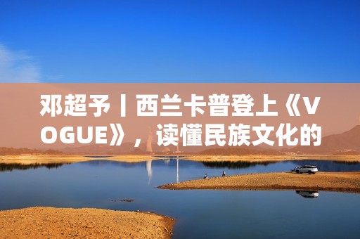 邓超予丨西兰卡普登上《VOGUE》，读懂民族文化的迭代与进化，传承与新生