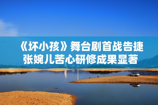 《坏小孩》舞台剧首战告捷 张婉儿苦心研修成果显著