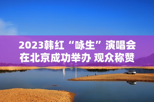 2023韩红“咏生”演唱会在北京成功举办 观众称赞：视听震撼的音乐盛宴