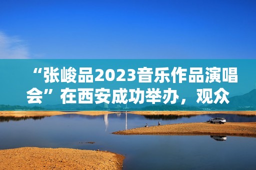“张峻品2023音乐作品演唱会”在西安成功举办，观众称赞：视听震撼的音乐盛宴