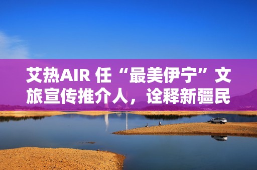 艾热AIR 任“最美伊宁”文旅宣传推介人，诠释新疆民族文化之美