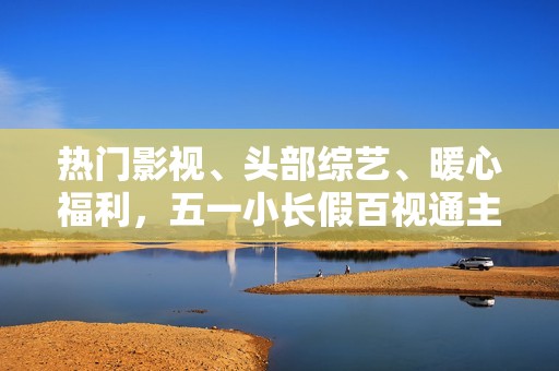 热门影视、头部综艺、暖心福利，五一小长假百视通主打一个“陪伴”