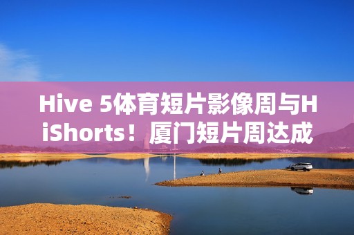Hive 5体育短片影像周与HiShorts！厦门短片周达成战略合作