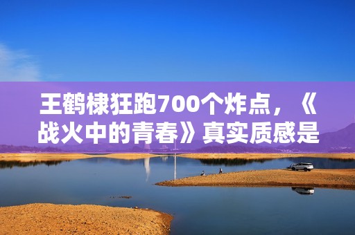王鹤棣狂跑700个炸点，《战火中的青春》真实质感是怎样炼成的？
