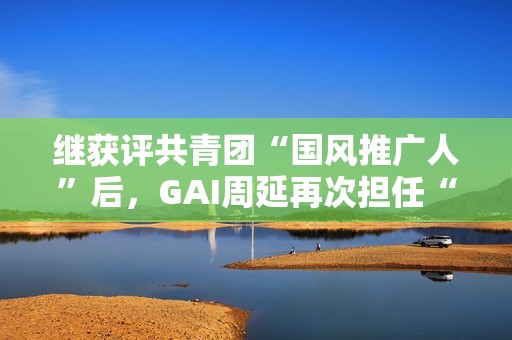 继获评共青团“国风推广人”后，GAI周延再次担任“全民推荐官”