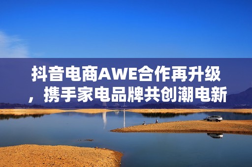 抖音电商AWE合作再升级，携手家电品牌共创潮电新生活