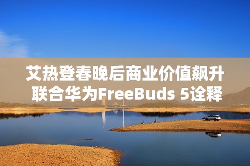 艾热登春晚后商业价值飙升 联合华为FreeBuds 5诠释《千里万里》