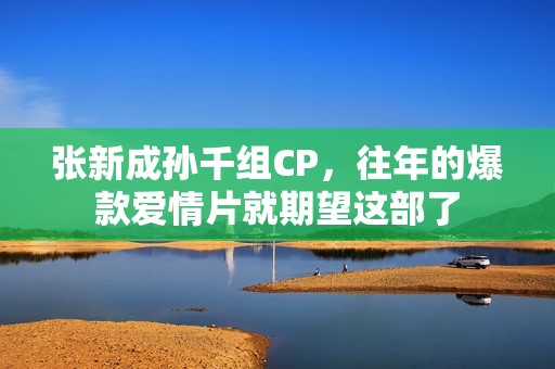 张新成孙千组CP，往年的爆款爱情片就期望这部了