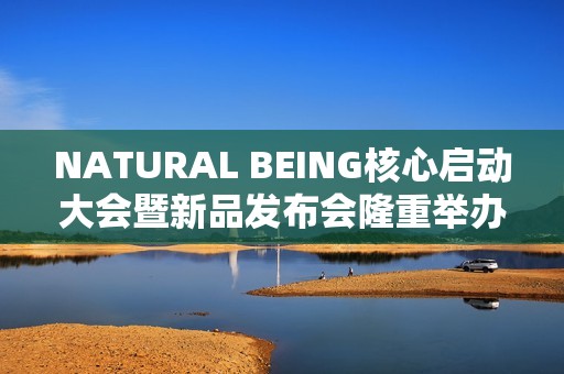 NATURAL BEING核心启动大会暨新品发布会隆重举办！火爆现场点燃焕颜热情
