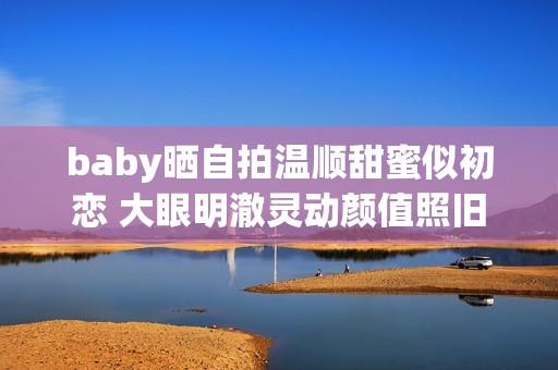 baby晒自拍温顺甜蜜似初恋 大眼明澈灵动颜值照旧