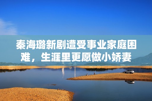秦海璐新剧遭受事业家庭困难，生涯里更愿做小娇妻
