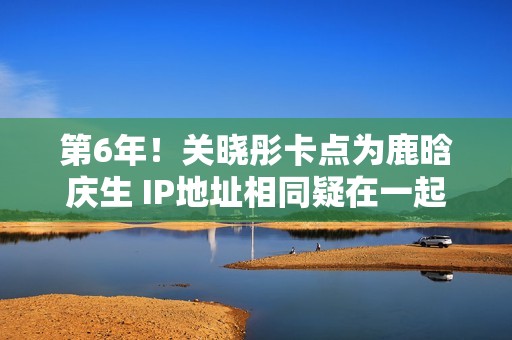 第6年！关晓彤卡点为鹿晗庆生 IP地址相同疑在一起
