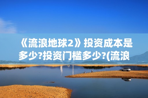 《流浪地球2》投资成本是多少?投资门槛多少?(流浪地球2免费观看完整视频高清)