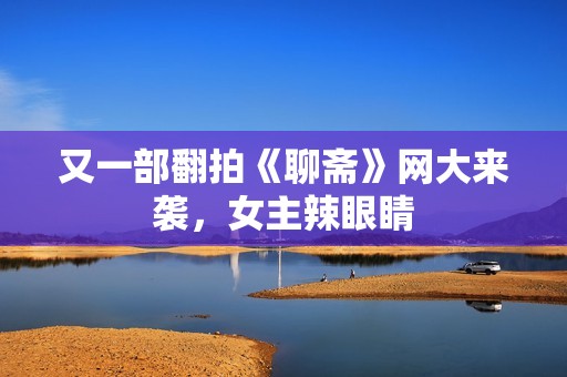 又一部翻拍《聊斋》网大来袭，女主辣眼睛