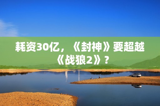 耗资30亿，《封神》要超越《战狼2》？