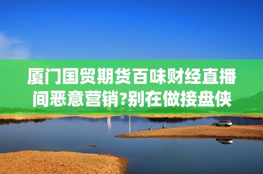 厦门国贸期货百味财经直播间恶意营销?别在做接盘侠!(厦门国贸期货厦门营业部)