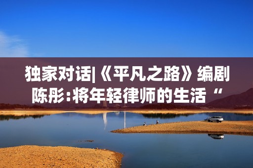 独家对话|《平凡之路》编剧陈彤:将年轻律师的生活“实打实地写出来”