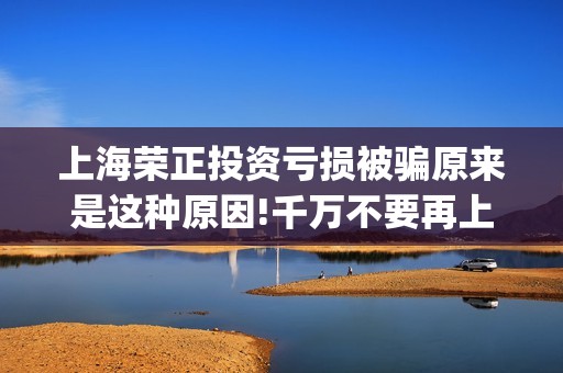 上海荣正投资亏损被骗原来是这种原因!千万不要再上当了(上海荣正咨询怎么样)
