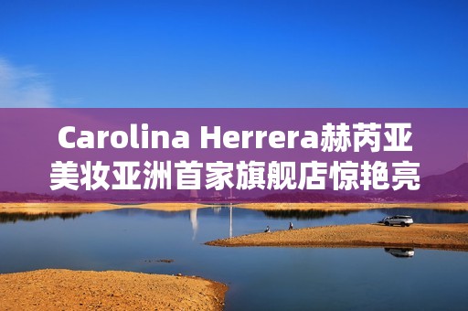 Carolina Herrera赫芮亚美妆亚洲首家旗舰店惊艳亮相南京德基广场