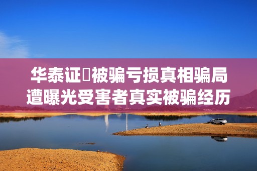 华泰证劵被骗亏损真相骗局遭曝光受害者真实被骗经历揭秘。(华泰证券的)