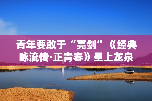 青年要敢于“亮剑”《经典咏流传·正青春》呈上龙泉宝剑