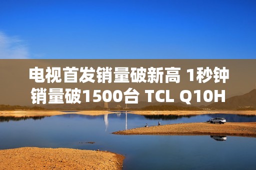 电视首发销量破新高 1秒钟销量破1500台 TCL Q10H 实至名归！