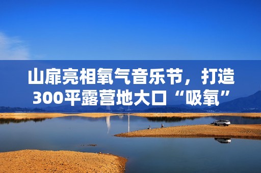 山扉亮相氧气音乐节，打造300平露营地大口“吸氧”