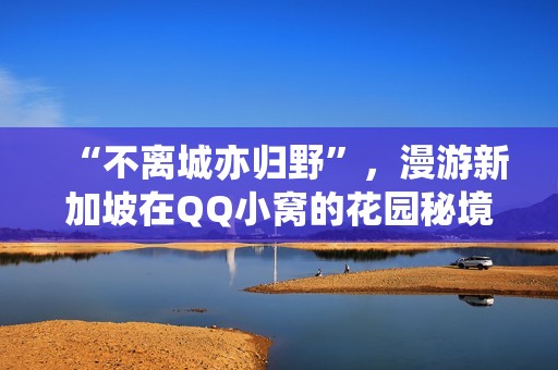 “不离城亦归野”，漫游新加坡在QQ小窝的花园秘境