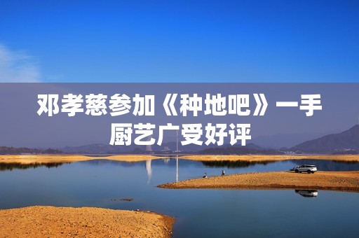 邓孝慈参加《种地吧》一手厨艺广受好评
