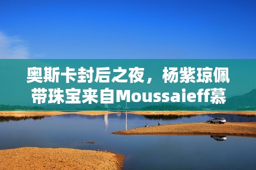 奥斯卡封后之夜，杨紫琼佩带珠宝来自Moussaieff慕莎依芙