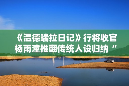 《温德瑞拉日记》行将收官 杨雨潼推翻传统人设归纳“非平常姐控”