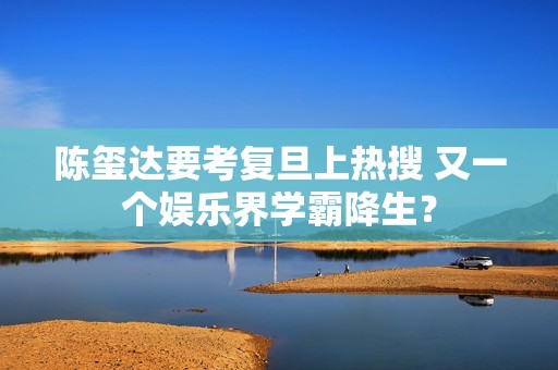 陈玺达要考复旦上热搜 又一个娱乐界学霸降生？