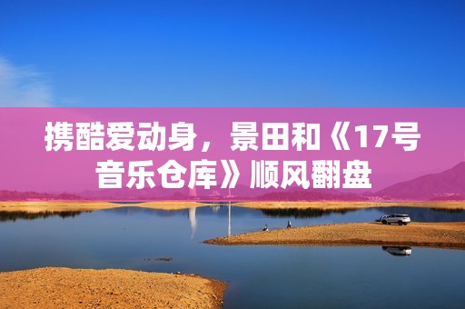 携酷爱动身，景田和《17号音乐仓库》顺风翻盘