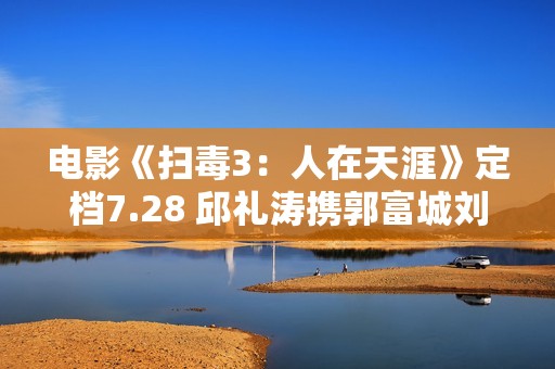 电影《扫毒3：人在天涯》定档7.28 邱礼涛携郭富城刘青云古天乐强势回归片面晋级