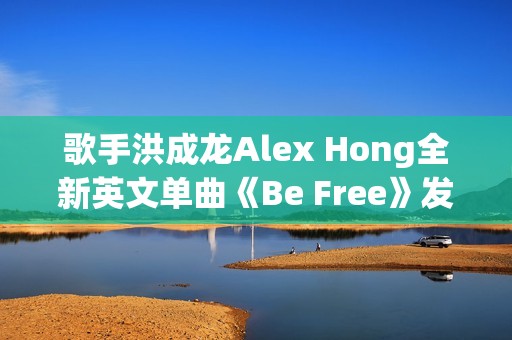 歌手洪成龙Alex Hong全新英文单曲《Be Free》发布