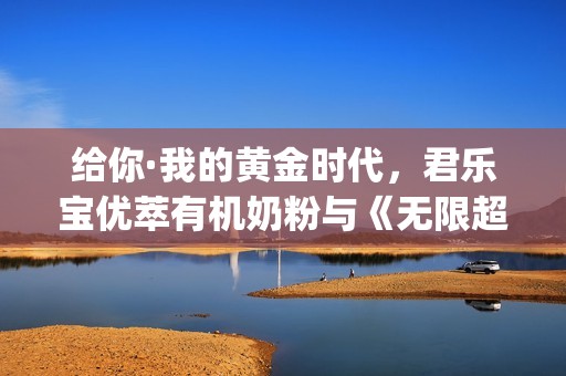 给你·我的黄金时代，君乐宝优萃有机奶粉与《无限超越班》这波campaign绝了！