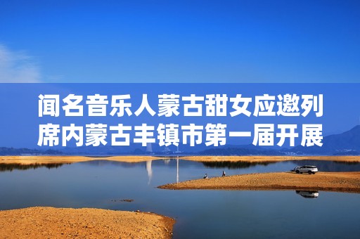 闻名音乐人蒙古甜女应邀列席内蒙古丰镇市第一届开展大会