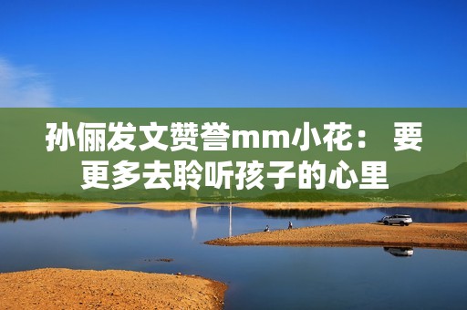 孙俪发文赞誉mm小花： 要更多去聆听孩子的心里