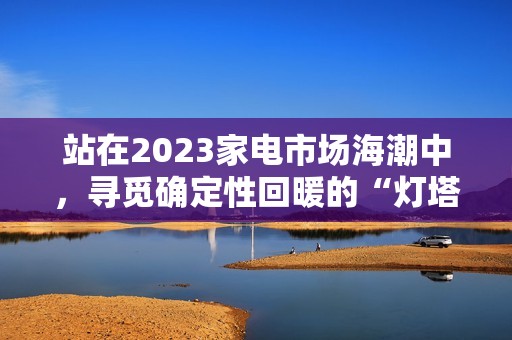 站在2023家电市场海潮中，寻觅确定性回暖的“灯塔”