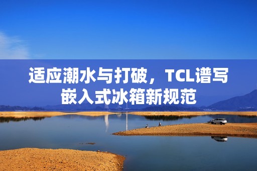 适应潮水与打破，TCL谱写嵌入式冰箱新规范