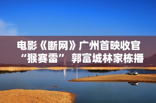 电影《断网》广州首映收官“猴赛雷” 郭富城林家栋播种粉丝土味表达