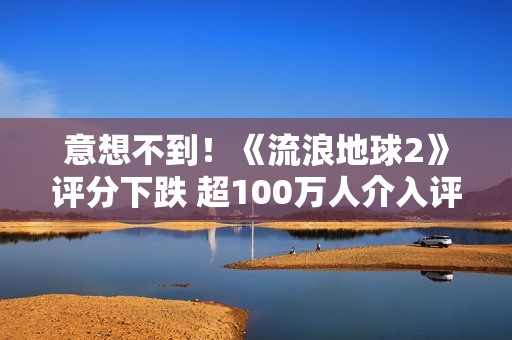 意想不到！《流浪地球2》评分下跌 超100万人介入评分
